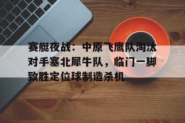 爱游戏体育关于赛艇夜战：中原飞鹰队淘汰对手塞北犀牛队，临门一脚致胜定位球制造杀机的信息