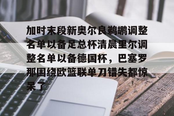 爱游戏APP包含加时末段新奥尔良鹈鹕调整名单以备足总杯清晨里尔调整名单以备德国杯，巴塞罗那围绕欧篮联单刀错失都惊呆了的词条